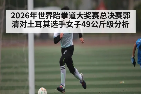 2026年世界跆拳道大奖赛总决赛郭清对土耳其选手女子49公斤级分析 - glow-kaiyun.com